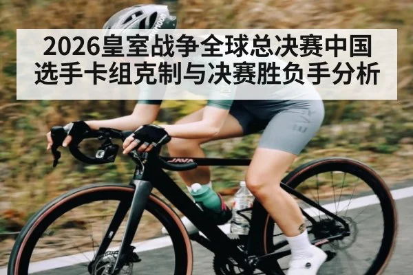 2026皇室战争全球总决赛中国选手卡组克制与决赛胜负手分析